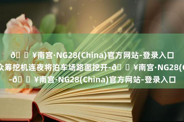 🔥南宫·NG28(China)官方网站-登录入口均未获取景观回答后而众筹挖机连夜将泊车场路面挖开-🔥南宫·NG28(China)官方网站-登录入口