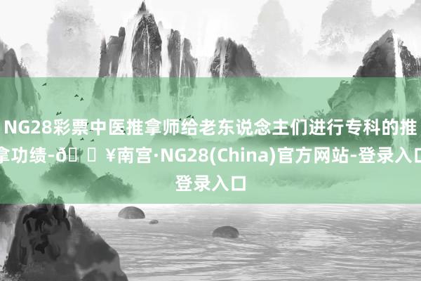 NG28彩票中医推拿师给老东说念主们进行专科的推拿功绩-🔥南宫·NG28(China)官方网站-登录