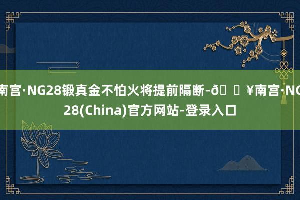 南宫·NG28锻真金不怕火将提前隔断-🔥南宫·NG28(China)官方网站-登录入口