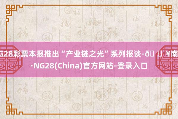NG28彩票本报推出“产业链之光”系列报谈-🔥南宫·NG28(China)官方网站-登录入口