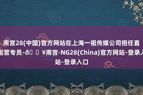 南宫28(中国)官方网站在上海一祖传媒公司担任直播运营专员-🔥南宫·NG28(China)官方网站-登录入口