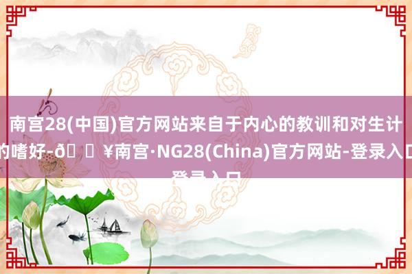 南宫28(中国)官方网站来自于内心的教训和对生计的嗜好-🔥南宫·NG28(China)官方网站-登录入口