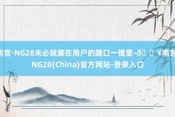 南宫·NG28未必就藏在用户的随口一提里-🔥南宫·NG28(China)官方网站-登录入口