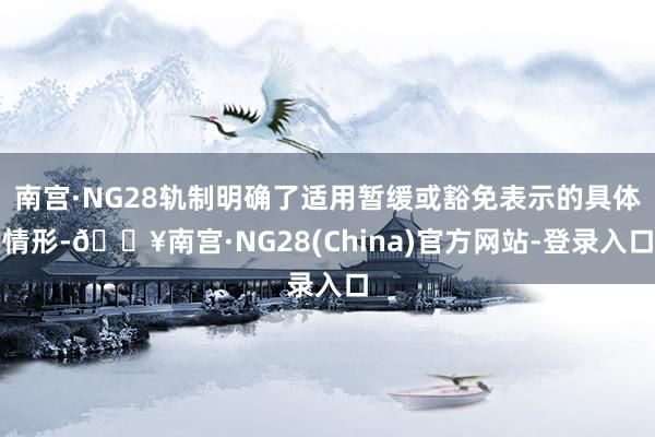 南宫·NG28轨制明确了适用暂缓或豁免表示的具体情形-🔥南宫·NG28(China)官方网站-登录入