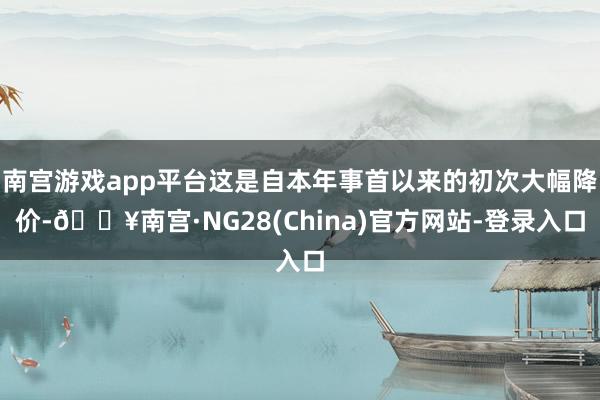 南宫游戏app平台这是自本年事首以来的初次大幅降价-🔥南宫·NG28(China)官方网站-登录入口
