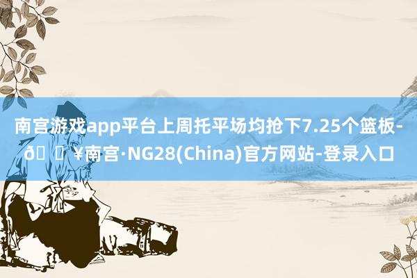 南宫游戏app平台上周托平场均抢下7.25个篮板-🔥南宫·NG28(China)官方网站-登录入口