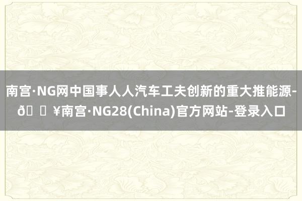 南宫·NG网中国事人人汽车工夫创新的重大推能源-🔥南宫·NG28(China)官方网站-登录入口