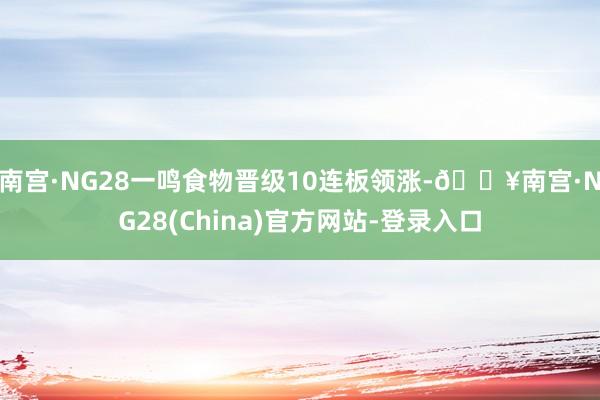 南宫·NG28一鸣食物晋级10连板领涨-🔥南宫·NG28(China)官方网站-登录入口