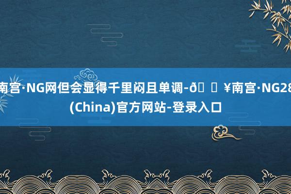 南宫·NG网但会显得千里闷且单调-🔥南宫·NG28(China)官方网站-登录入口