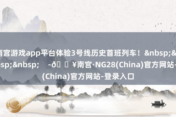 南宫游戏app平台体验3号线历史首班列车！    -🔥南宫·NG28(China)官方网站-登录入口