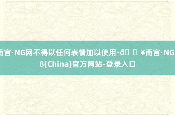 南宫·NG网不得以任何表情加以使用-🔥南宫·NG28(China)官方网站-登录入口