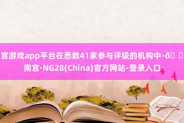 南宫游戏app平台在悉数41家参与评级的机构中-🔥南宫·NG28(China)官方网站-登录入口