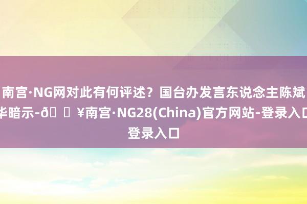 南宫·NG网对此有何评述？国台办发言东说念主陈斌华暗示-🔥南宫·NG28(China)官方网站-登录入口