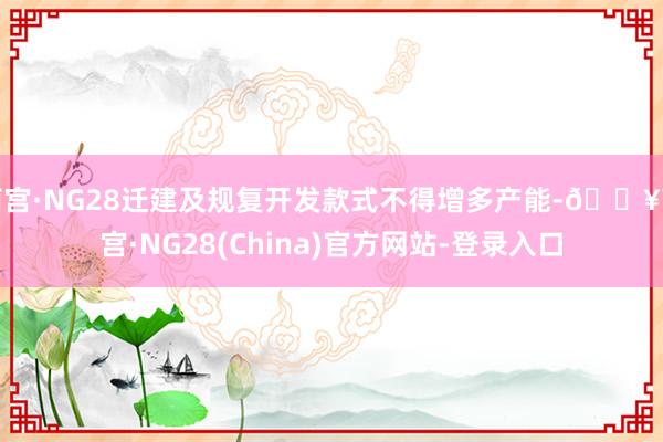 南宫·NG28迁建及规复开发款式不得增多产能-🔥南宫·NG28(China)官方网站-登录入口