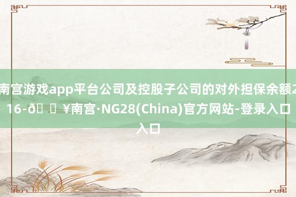 南宫游戏app平台公司及控股子公司的对外担保余额216-🔥南宫·NG28(China)官方网站-登录入口