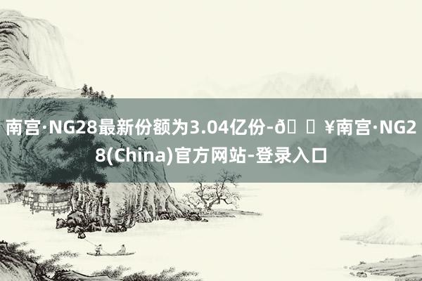 南宫·NG28最新份额为3.04亿份-🔥南宫·NG28(China)官方网站-登录入口